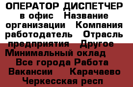 ОПЕРАТОР-ДИСПЕТЧЕР в офис › Название организации ­ Компания-работодатель › Отрасль предприятия ­ Другое › Минимальный оклад ­ 1 - Все города Работа » Вакансии   . Карачаево-Черкесская респ.